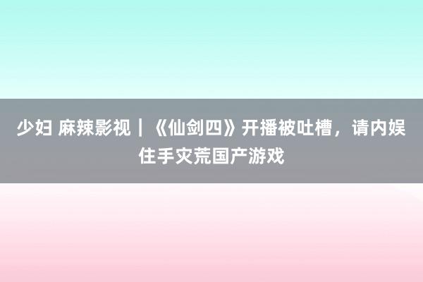 少妇 麻辣影视｜《仙剑四》开播被吐槽，请内娱住手灾荒国产游戏