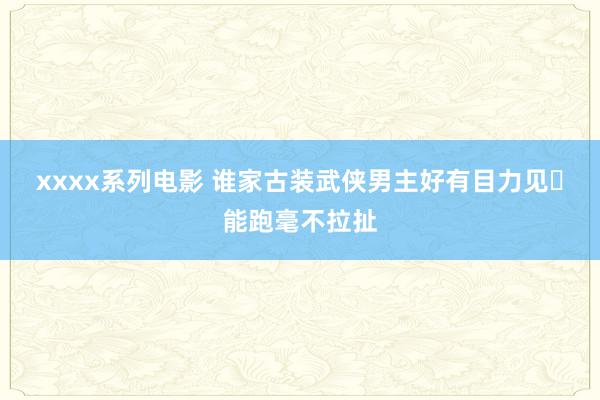 xxxx系列电影 谁家古装武侠男主好有目力见❓能跑毫不拉扯