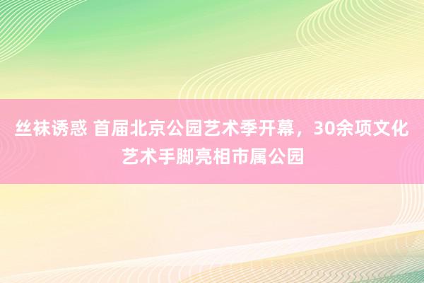 丝袜诱惑 首届北京公园艺术季开幕，30余项文化艺术手脚亮相市属公园