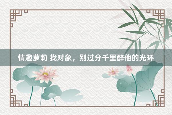 情趣萝莉 找对象，别过分千里醉他的光环