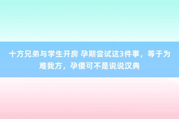 十方兄弟与学生开房 孕期尝试这3件事，等于为难我方，孕傻可不是说说汉典