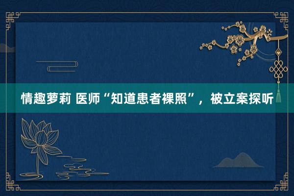 情趣萝莉 医师“知道患者裸照”,被立案探听