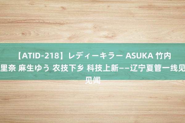 【ATID-218】レディーキラー ASUKA 竹内紗里奈 麻生ゆう 农技下乡 科技上新——辽宁夏管一线见闻