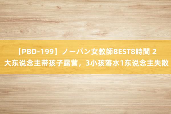 【PBD-199】ノーパン女教師BEST8時間 2 大东说念主带孩子露营，3小孩落水1东说念主失散