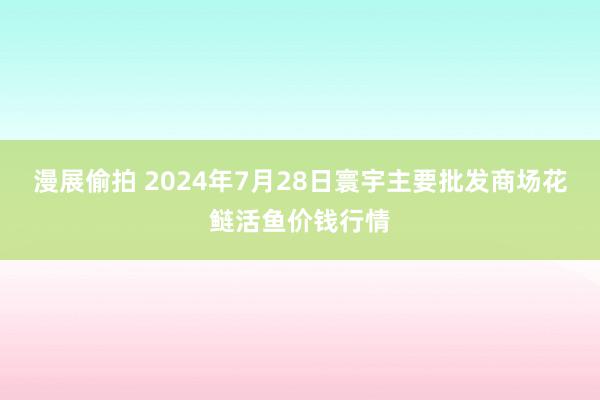 漫展偷拍 2024年7月28日寰宇主要批发商场花鲢活鱼价钱行情