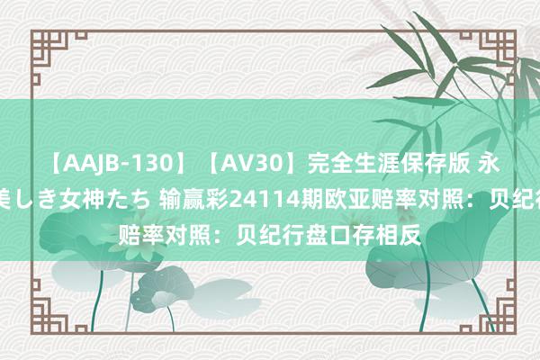 【AAJB-130】【AV30】完全生涯保存版 永遠なる淫舞 美しき女神たち 输赢彩24114期欧亚赔率对照:贝纪行盘口存相反