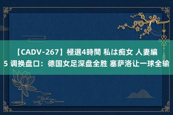 【CADV-267】極選4時間 私は痴女 人妻編 5 调换盘口:德国女足深盘全胜 塞萨洛让一球全输