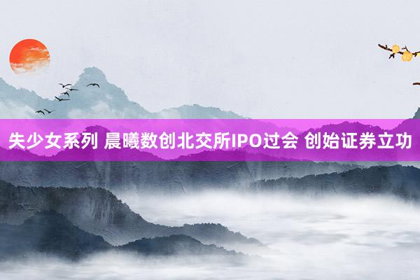 失少女系列 晨曦数创北交所IPO过会 创始证券立功