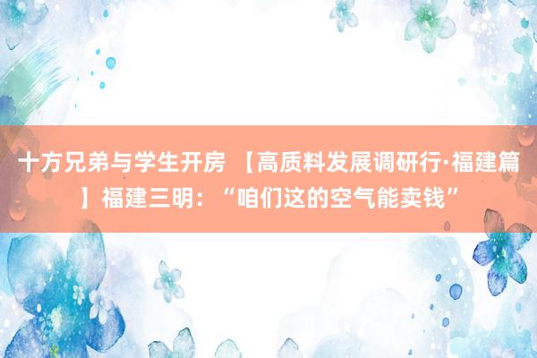 十方兄弟与学生开房 【高质料发展调研行·福建篇】福建三明：“咱们这的空气能卖钱”