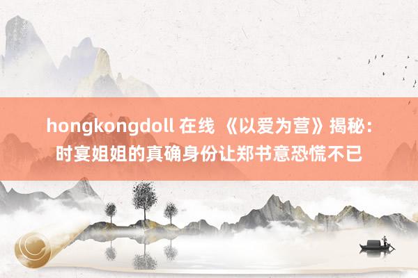 hongkongdoll 在线 《以爱为营》揭秘：时宴姐姐的真确身份让郑书意恐慌不已