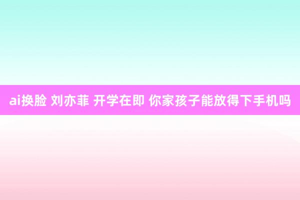 ai换脸 刘亦菲 开学在即 你家孩子能放得下手机吗