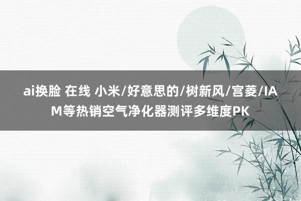 ai换脸 在线 小米/好意思的/树新风/宫菱/IAM等热销空气净化器测评多维度PK