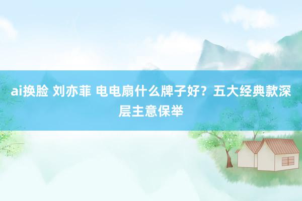 ai换脸 刘亦菲 电电扇什么牌子好？五大经典款深层主意保举