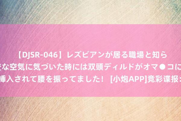 【DJSR-046】レズビアンが居る職場と知らずに来た私（ノンケ） 変な空気に気づいた時には双頭ディルドがオマ●コに挿入されて腰を振ってました！ [小炮APP]竞彩谍报：萨尔茨堡红牛都集6场进球