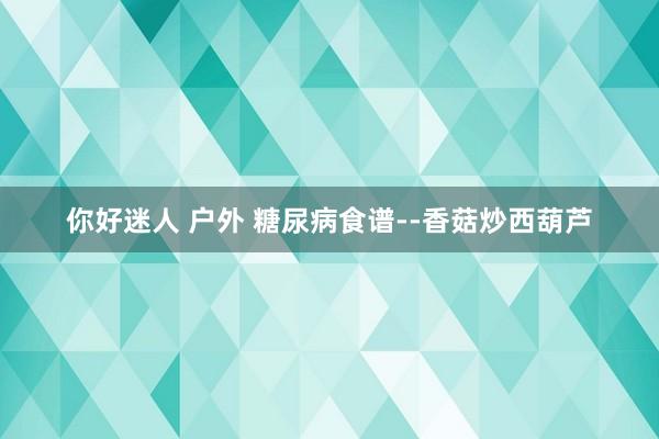 你好迷人 户外 糖尿病食谱--香菇炒西葫芦