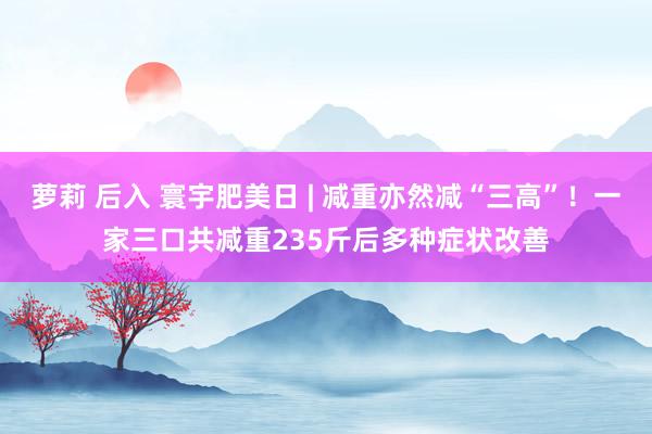 萝莉 后入 寰宇肥美日 | 减重亦然减“三高”！一家三口共减重235斤后多种症状改善