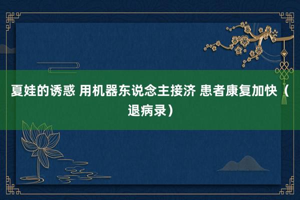 夏娃的诱惑 用机器东说念主接济 患者康复加快（退病录）