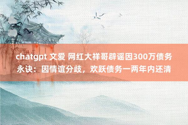 chatgpt 文爱 网红大祥哥辟谣因300万债务永诀：因情谊分歧，欢跃债务一两年内还清