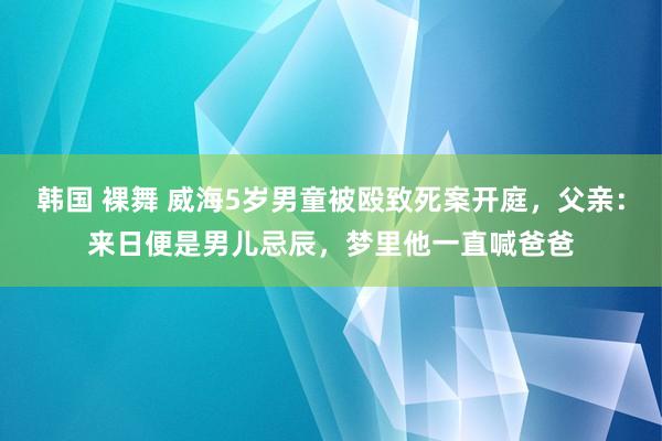 韩国 裸舞 威海5岁男童被殴致死案开庭，父亲：来日便是男儿忌辰，梦里他一直喊爸爸