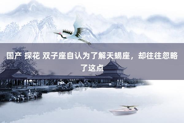 国产 探花 双子座自认为了解天蝎座，却往往忽略了这点