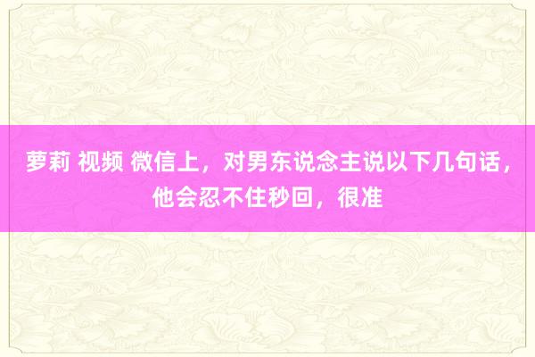 萝莉 视频 微信上，对男东说念主说以下几句话，他会忍不住秒回，很准