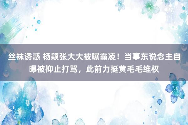 丝袜诱惑 杨颖张大大被曝霸凌！当事东说念主自曝被抑止打骂，此前力挺黄毛毛维权