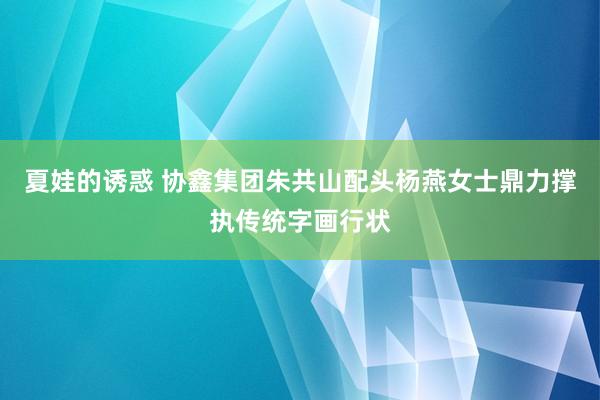 夏娃的诱惑 协鑫集团朱共山配头杨燕女士鼎力撑执传统字画行状