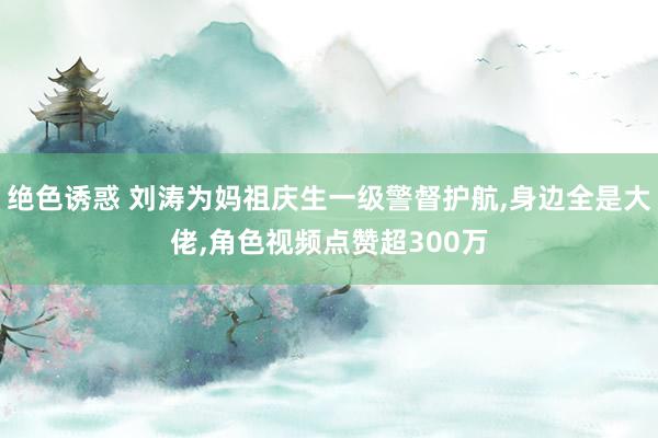 绝色诱惑 刘涛为妈祖庆生一级警督护航,身边全是大佬,角色视频点赞超300万
