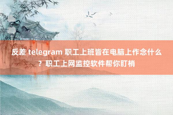 反差 telegram 职工上班皆在电脑上作念什么？职工上网监控软件帮你盯梢