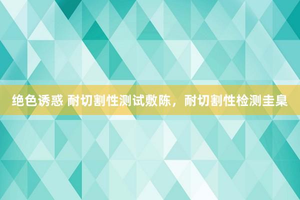 绝色诱惑 耐切割性测试敷陈，耐切割性检测圭臬