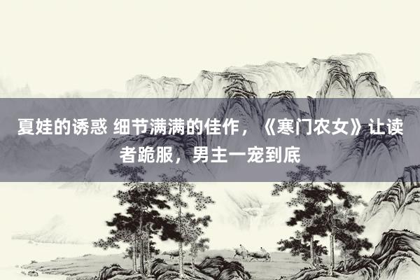 夏娃的诱惑 细节满满的佳作，《寒门农女》让读者跪服，男主一宠到底