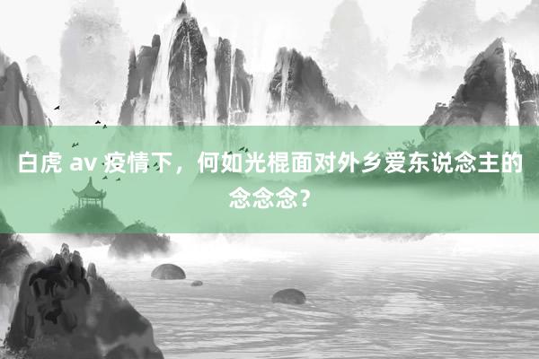 白虎 av 疫情下，何如光棍面对外乡爱东说念主的念念念？