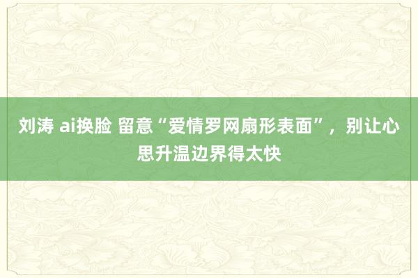 刘涛 ai换脸 留意“爱情罗网扇形表面”，别让心思升温边界得太快