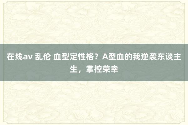 在线av 乱伦 血型定性格？A型血的我逆袭东谈主生，掌控荣幸