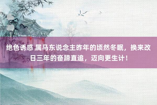 绝色诱惑 属马东说念主昨年的顷然冬眠，换来改日三年的奋蹄直追，迈向更生计！