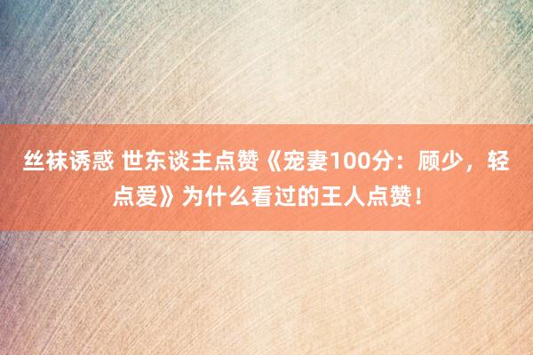 丝袜诱惑 世东谈主点赞《宠妻100分：顾少，轻点爱》为什么看过的王人点赞！