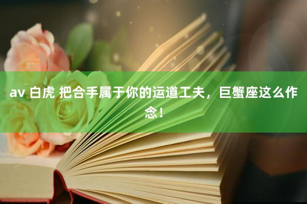 av 白虎 把合手属于你的运道工夫，巨蟹座这么作念！