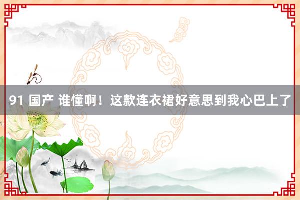 91 国产 谁懂啊！这款连衣裙好意思到我心巴上了