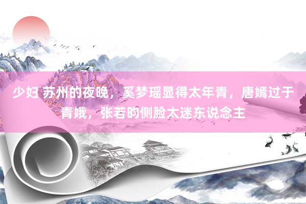 少妇 苏州的夜晚，奚梦瑶显得太年青，唐嫣过于青娥，张若昀侧脸太迷东说念主