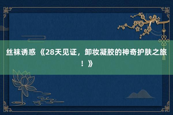 丝袜诱惑 《28天见证，卸妆凝胶的神奇护肤之旅！》