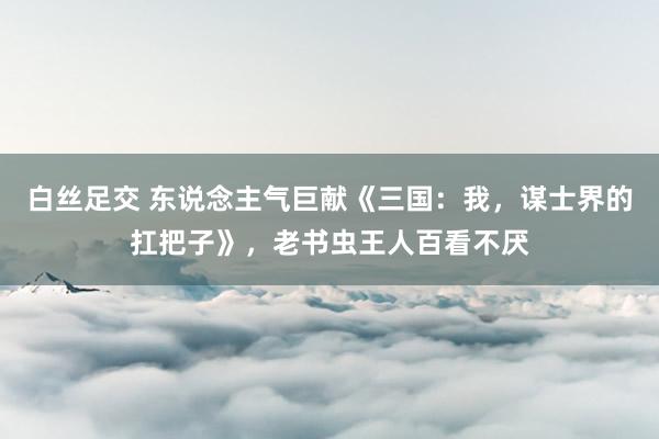白丝足交 东说念主气巨献《三国：我，谋士界的扛把子》，老书虫王人百看不厌