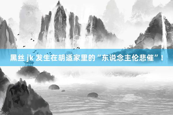 黑丝 jk 发生在胡适家里的“东说念主伦悲催”！