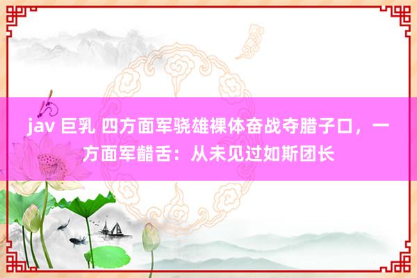 jav 巨乳 四方面军骁雄裸体奋战夺腊子口，一方面军齰舌：从未见过如斯团长