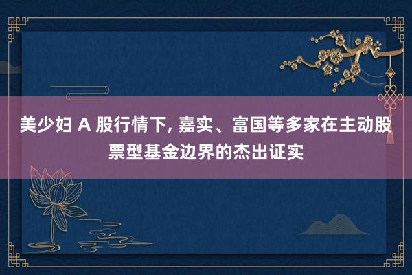 美少妇 A 股行情下, 嘉实、富国等多家在主动股票型基金边界的杰出证实