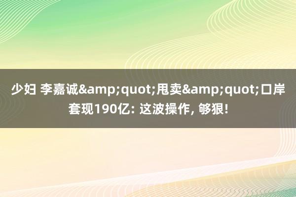 少妇 李嘉诚&quot;甩卖&quot;口岸套现190亿: 这波操作, 够狠!