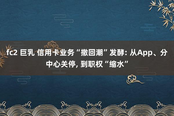 fc2 巨乳 信用卡业务“撤回潮”发酵: 从App、分中心关停, 到职权“缩水”