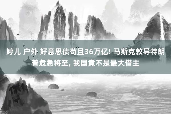 婷儿 户外 好意思债苟且36万亿! 马斯克教导特朗普危急将至, 我国竟不是最大借主