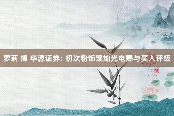 萝莉 操 华源证券: 初次粉饰聚灿光电赐与买入评级
