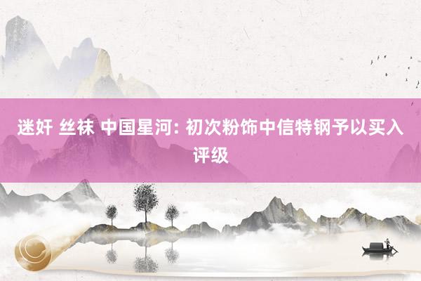 迷奸 丝袜 中国星河: 初次粉饰中信特钢予以买入评级