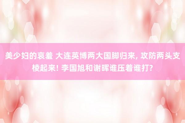 美少妇的哀羞 大连英博两大国脚归来, 攻防两头支棱起来! 李国旭和谢晖谁压着谁打?